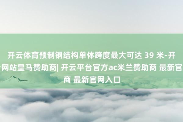 开云体育预制钢结构单体跨度最大可达 39 米-开云平台网站皇马赞助商| 开云平台官方ac米兰赞助商 最新官网入口