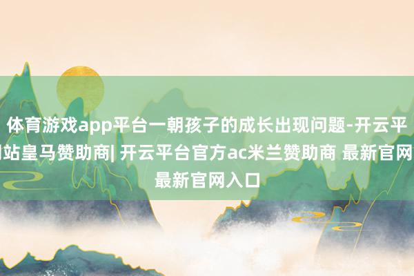 体育游戏app平台一朝孩子的成长出现问题-开云平台网站皇马赞助商| 开云平台官方ac米兰赞助商 最新官网入口