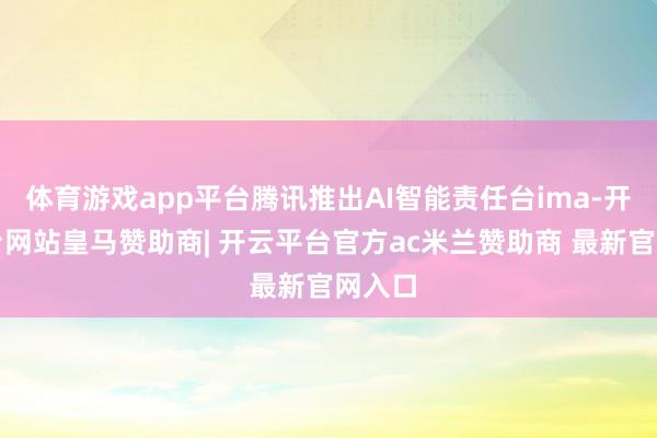 体育游戏app平台腾讯推出AI智能责任台ima-开云平台网站皇马赞助商| 开云平台官方ac米兰赞助商 最新官网入口