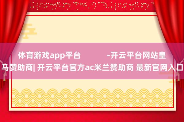 体育游戏app平台            -开云平台网站皇马赞助商| 开云平台官方ac米兰赞助商 最新官网入口