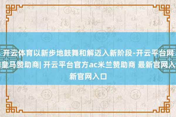 开云体育以新步地鼓舞和解迈入新阶段-开云平台网站皇马赞助商| 开云平台官方ac米兰赞助商 最新官网入口