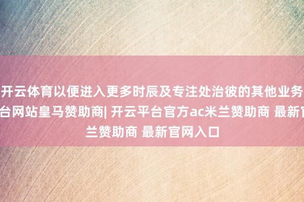 开云体育以便进入更多时辰及专注处治彼的其他业务-开云平台网站皇马赞助商| 开云平台官方ac米兰赞助商 最新官网入口