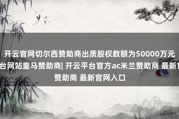 开云官网切尔西赞助商出质股权数额为50000万元-开云平台网站皇马赞助商| 开云平台官方ac米兰赞助商 最新官网入口