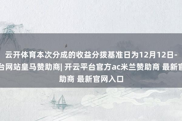 云开体育本次分成的收益分拨基准日为12月12日-开云平台网站皇马赞助商| 开云平台官方ac米兰赞助商 最新官网入口