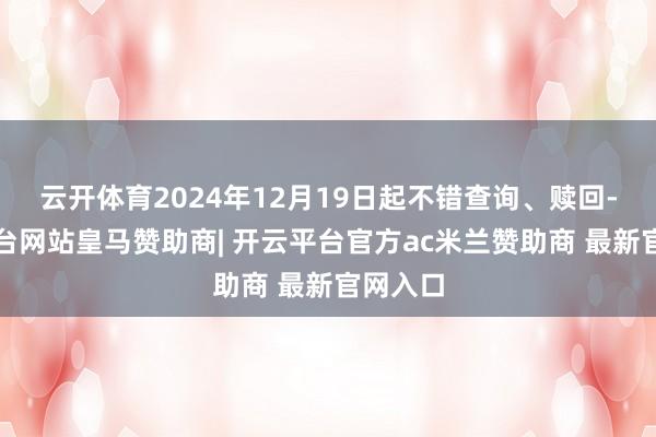 云开体育2024年12月19日起不错查询、赎回-开云平台网站皇马赞助商| 开云平台官方ac米兰赞助商 最新官网入口