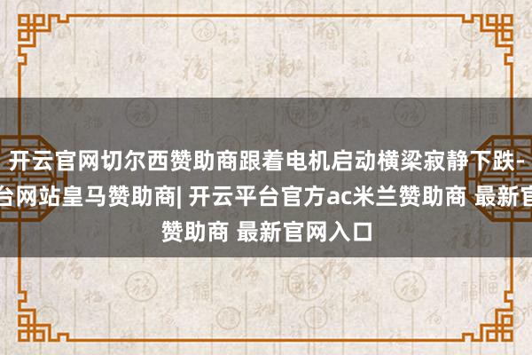 开云官网切尔西赞助商跟着电机启动横梁寂静下跌-开云平台网站皇马赞助商| 开云平台官方ac米兰赞助商 最新官网入口