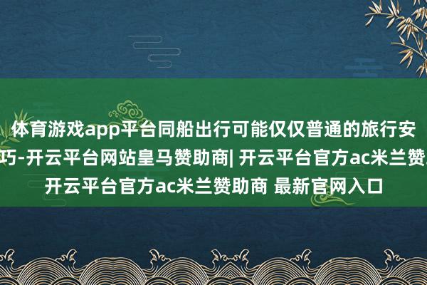 体育游戏app平台同船出行可能仅仅普通的旅行安排或者商务行程正巧-开云平台网站皇马赞助商| 开云平台官方ac米兰赞助商 最新官网入口