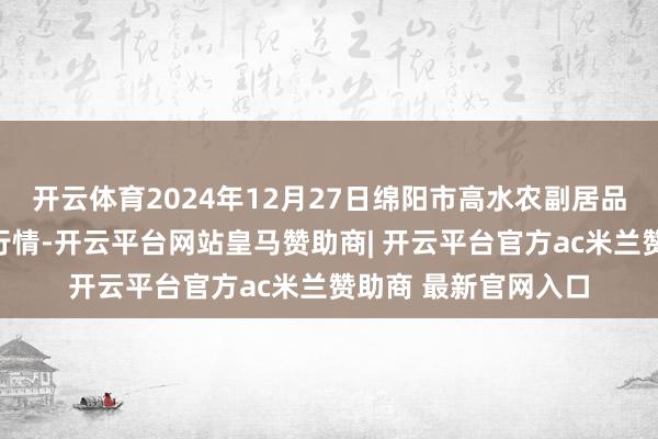 开云体育2024年12月27日绵阳市高水农副居品批发有限公司价钱行情-开云平台网站皇马赞助商| 开云平台官方ac米兰赞助商 最新官网入口