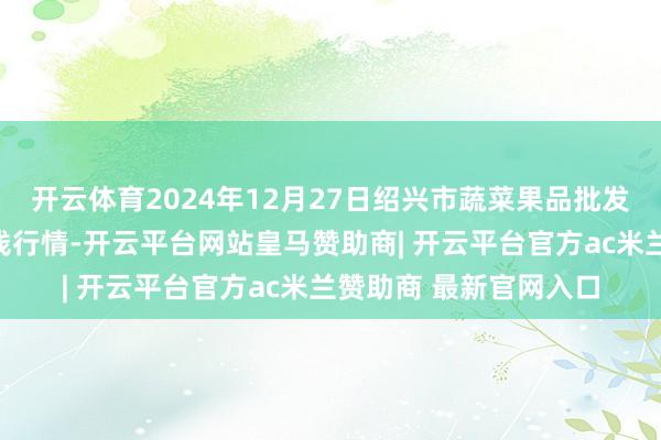 开云体育2024年12月27日绍兴市蔬菜果品批发往复商场有限公司价钱行情-开云平台网站皇马赞助商| 开云平台官方ac米兰赞助商 最新官网入口