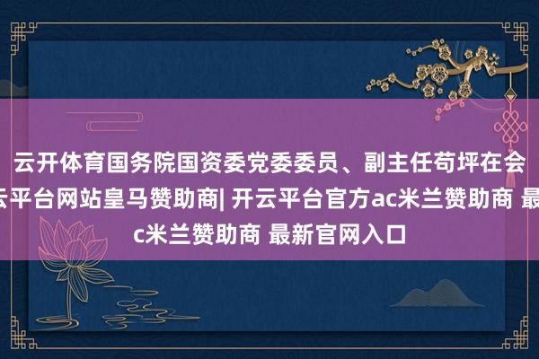 云开体育　　国务院国资委党委委员、副主任苟坪在会上先容-开云平台网站皇马赞助商| 开云平台官方ac米兰赞助商 最新官网入口