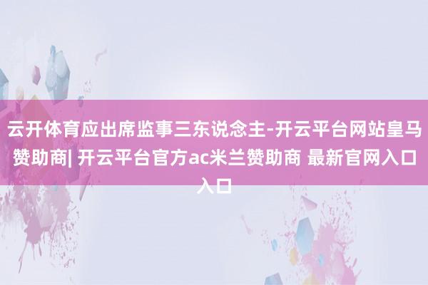 云开体育应出席监事三东说念主-开云平台网站皇马赞助商| 开云平台官方ac米兰赞助商 最新官网入口