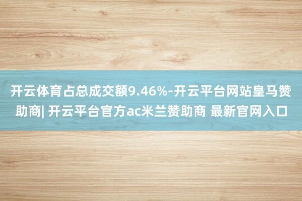 开云体育占总成交额9.46%-开云平台网站皇马赞助商| 开云平台官方ac米兰赞助商 最新官网入口