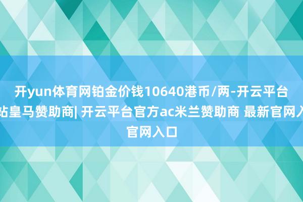 开yun体育网铂金价钱10640港币/两-开云平台网站皇马赞助商| 开云平台官方ac米兰赞助商 最新官网入口