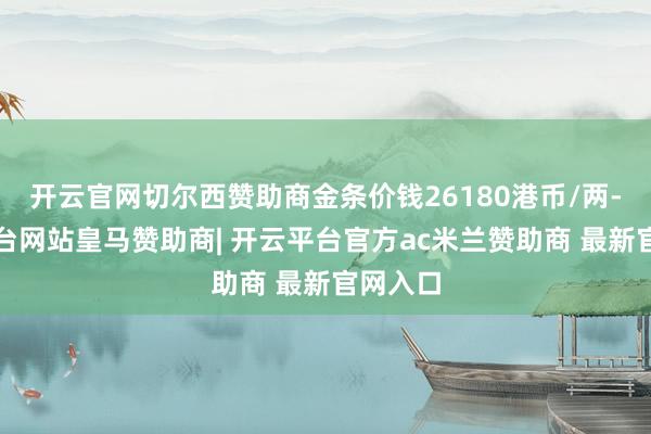 开云官网切尔西赞助商金条价钱26180港币/两-开云平台网站皇马赞助商| 开云平台官方ac米兰赞助商 最新官网入口