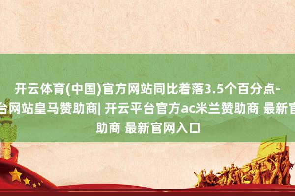 开云体育(中国)官方网站同比着落3.5个百分点-开云平台网站皇马赞助商| 开云平台官方ac米兰赞助商 最新官网入口