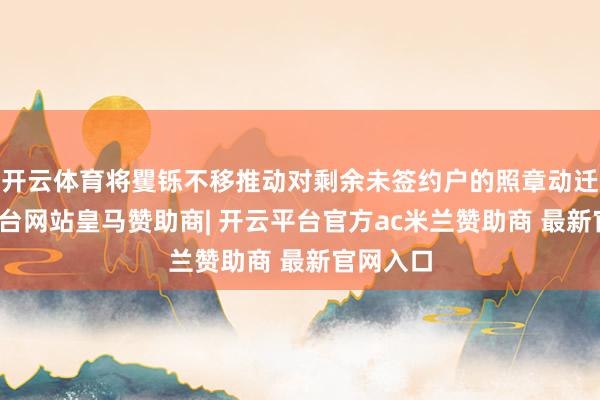 开云体育将矍铄不移推动对剩余未签约户的照章动迁-开云平台网站皇马赞助商| 开云平台官方ac米兰赞助商 最新官网入口