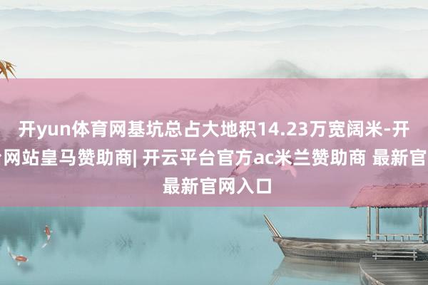 开yun体育网基坑总占大地积14.23万宽阔米-开云平台网站皇马赞助商| 开云平台官方ac米兰赞助商 最新官网入口