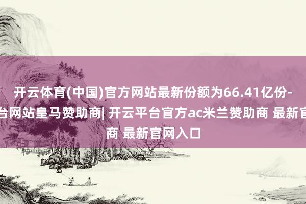 开云体育(中国)官方网站最新份额为66.41亿份-开云平台网站皇马赞助商| 开云平台官方ac米兰赞助商 最新官网入口