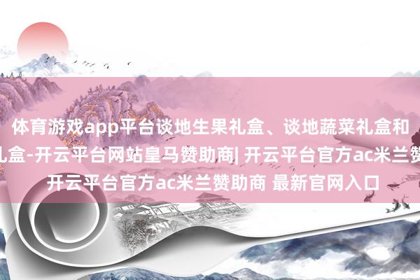 体育游戏app平台谈地生果礼盒、谈地蔬菜礼盒和百废俱举非遗居品礼盒-开云平台网站皇马赞助商| 开云平台官方ac米兰赞助商 最新官网入口