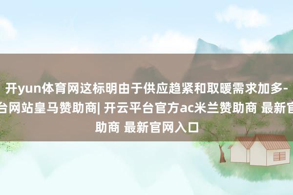 开yun体育网这标明由于供应趋紧和取暖需求加多-开云平台网站皇马赞助商| 开云平台官方ac米兰赞助商 最新官网入口