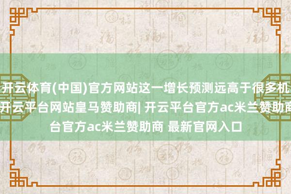 开云体育(中国)官方网站这一增长预测远高于很多机构预测的15%-开云平台网站皇马赞助商| 开云平台官方ac米兰赞助商 最新官网入口