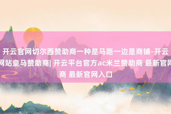 开云官网切尔西赞助商一种是马路一边是商铺-开云平台网站皇马赞助商| 开云平台官方ac米兰赞助商 最新官网入口