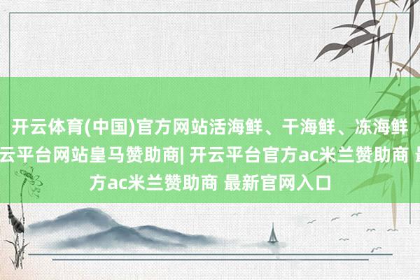 开云体育(中国)官方网站活海鲜、干海鲜、冻海鲜应有尽有-开云平台网站皇马赞助商| 开云平台官方ac米兰赞助商 最新官网入口