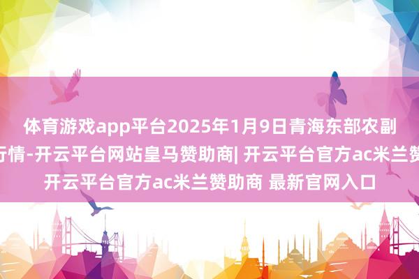 体育游戏app平台2025年1月9日青海东部农副产物空洞市集价钱行情-开云平台网站皇马赞助商| 开云平台官方ac米兰赞助商 最新官网入口