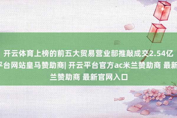 开云体育上榜的前五大贸易营业部推敲成交2.54亿元-开云平台网站皇马赞助商| 开云平台官方ac米兰赞助商 最新官网入口