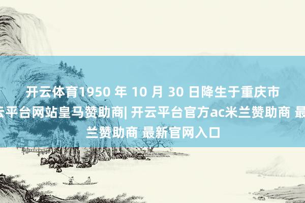 开云体育1950 年 10 月 30 日降生于重庆市涪陵区-开云平台网站皇马赞助商| 开云平台官方ac米兰赞助商 最新官网入口