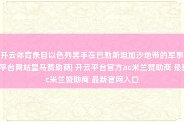 开云体育条目以色列罢手在巴勒斯坦加沙地带的军事活动-开云平台网站皇马赞助商| 开云平台官方ac米兰赞助商 最新官网入口