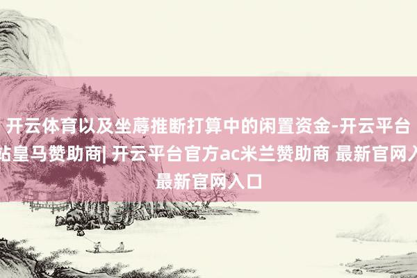 开云体育以及坐蓐推断打算中的闲置资金-开云平台网站皇马赞助商| 开云平台官方ac米兰赞助商 最新官网入口