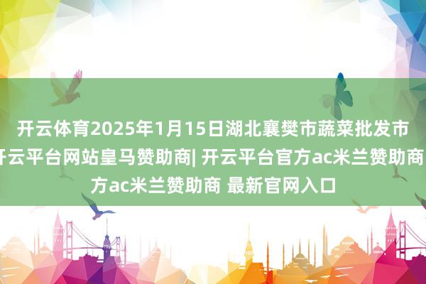 开云体育2025年1月15日湖北襄樊市蔬菜批发市集价钱行情-开云平台网站皇马赞助商| 开云平台官方ac米兰赞助商 最新官网入口