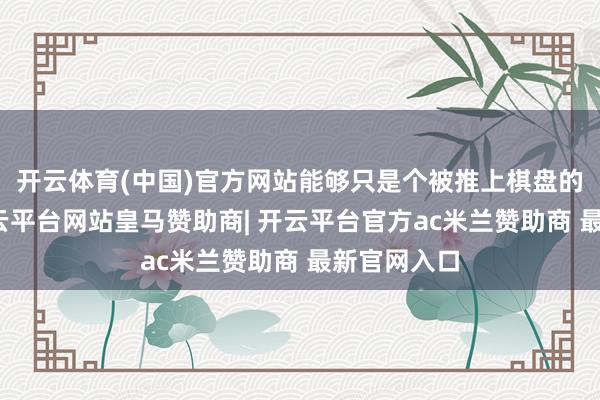 开云体育(中国)官方网站能够只是个被推上棋盘的小卒子-开云平台网站皇马赞助商| 开云平台官方ac米兰赞助商 最新官网入口