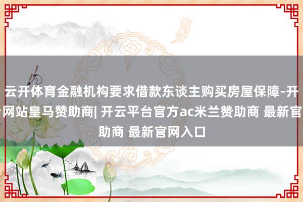 云开体育金融机构要求借款东谈主购买房屋保障-开云平台网站皇马赞助商| 开云平台官方ac米兰赞助商 最新官网入口