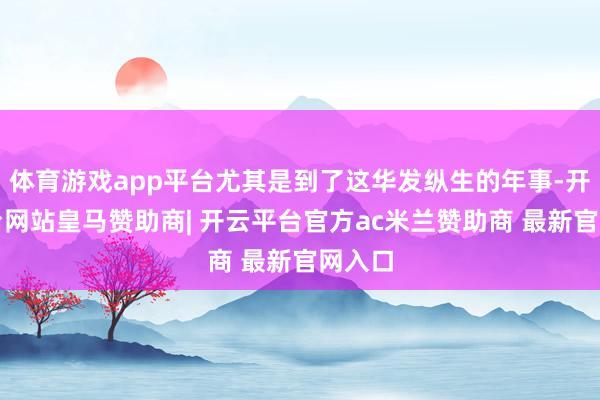 体育游戏app平台尤其是到了这华发纵生的年事-开云平台网站皇马赞助商| 开云平台官方ac米兰赞助商 最新官网入口